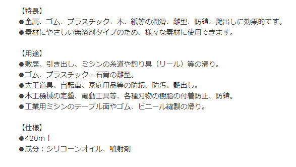 シリコンスプレーの説明。商品説明 商品コード	4548927007123 【特長】 ●金属、ゴム、プラスチック、木、紙等の潤滑、離型、防錆、艶出しに効果的です。 ●素材にやさしい無溶剤タイプのため、様々な素材に使用できます。  【用途】 ●敷居、引き出し、ミシンの糸道や釣り具（リール）等の滑り。 ●ゴム、プラスチック、石膏の離型。 ●大工道具、自転車、家庭用品等の防錆、防汚、艶出し。 ●木工機械の定盤、電動工具等、各種刃物の樹脂の付着防止、防錆。 ●工業用ミシンのテーブル面やゴム、ビニール縫製の滑り。  【仕様】 ●420ｍｌ ●成分：シリコーンオイル、噴射剤